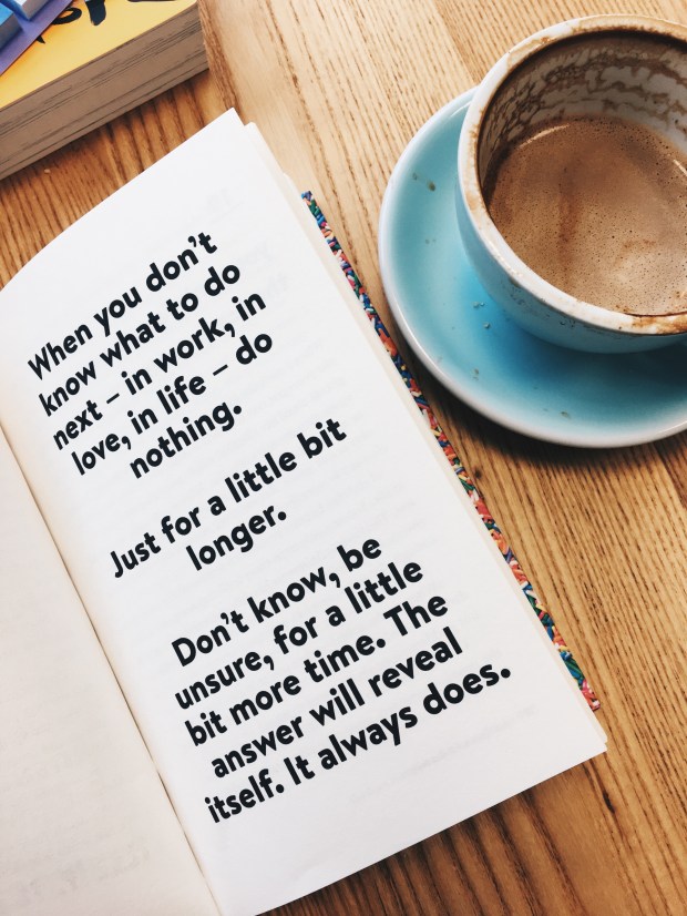 Quote in book 'when you don't know what to do next - in work, in love, in life - do nothing. Just for a little bit longer. Don't know, be unsure, for a little more time. The answer will reveal itself. It always does.